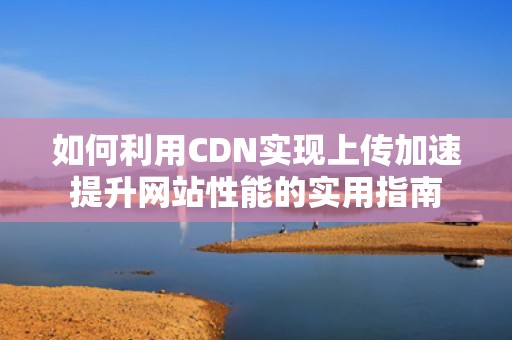 如何利用CDN实现上传加速提升网站性能的实用指南
