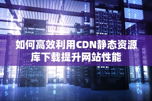 如何高效利用CDN静态资源库下载提升网站性能