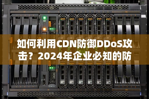 如何利用CDN防御DDoS攻击？2024年企业必知的防护策略与实战技巧