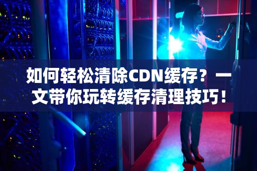 如何轻松清除CDN缓存？一文带你玩转缓存清理技巧！