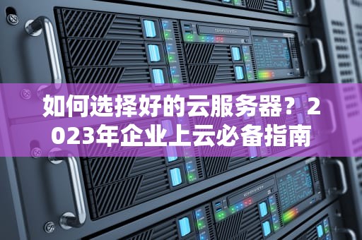 如何选择好的云服务器？2023年企业上云必备指南