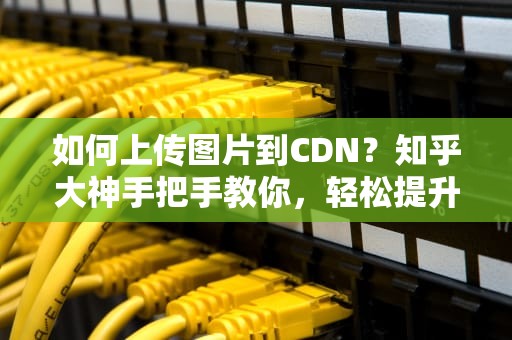 如何上传图片到CDN？知乎大神手把手教你，轻松提升网站加载速度！
