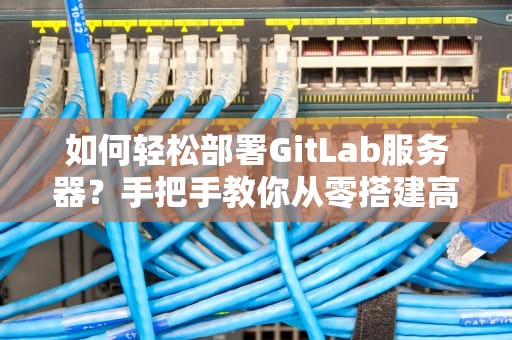 如何轻松部署GitLab服务器？手把手教你从零搭建高效代码管理平台