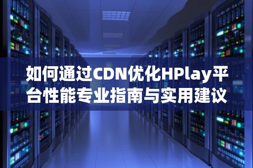 如何通过CDN优化HPlay平台性能专业指南与实用建议