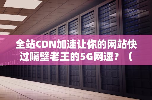 全站CDN加速让你的网站快过隔壁老王的5G网速？（附保姆级避坑指南）