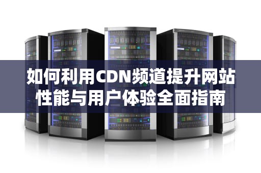 如何利用CDN频道提升网站性能与用户体验全面指南