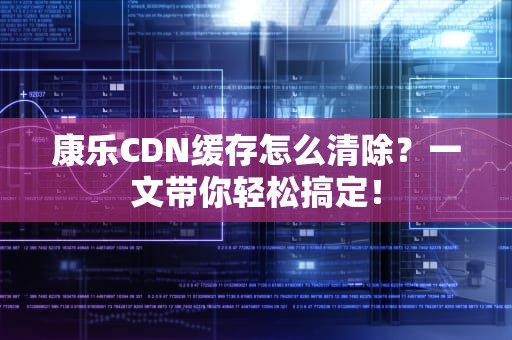 康乐CDN缓存怎么清除？一文带你轻松搞定！