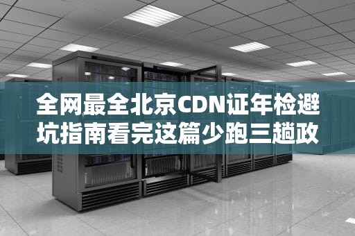 全网最全北京CDN证年检避坑指南看完这篇少跑三趟政务大厅