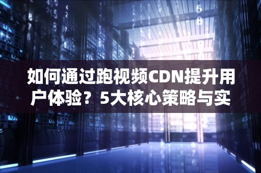 如何通过跑视频CDN提升用户体验？5大核心策略与实战指南