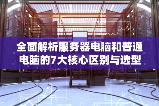 全面解析服务器电脑和普通电脑的7大核心区别与选型指南