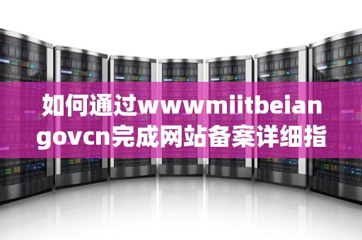 如何通过wwwmiitbeiangovcn完成网站备案详细指南与实用建议