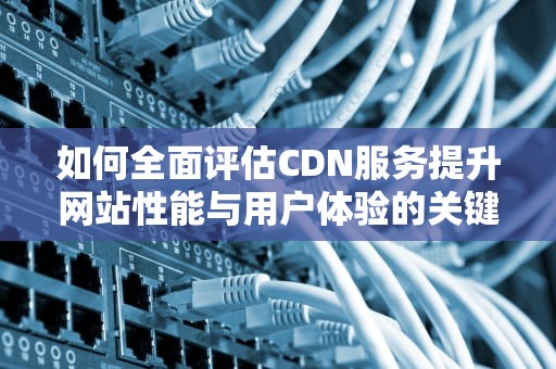 如何全面评估CDN服务提升网站性能与用户体验的关键步骤