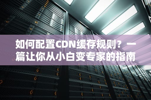 如何配置CDN缓存规则？一篇让你从小白变专家的指南