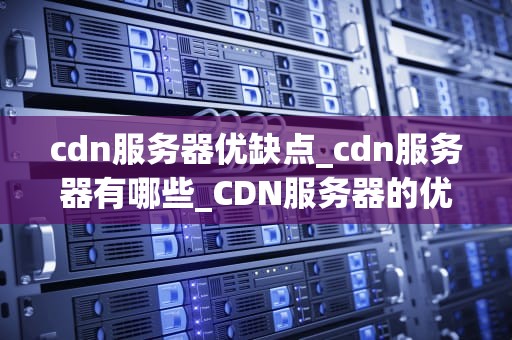cdn服务器优缺点_cdn服务器有哪些_CDN服务器的优缺点及其在现代网络中的应用
