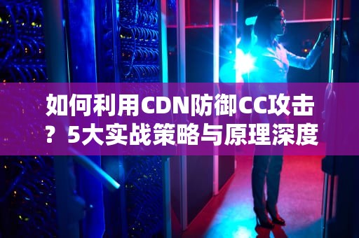 如何利用CDN防御CC攻击？5大实战策略与原理深度解析