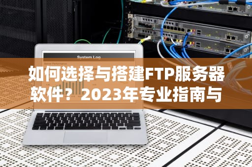 如何选择与搭建FTP服务器软件？2023年专业指南与实战解析