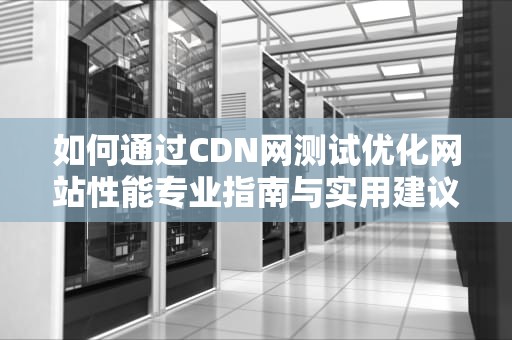 如何通过CDN网测试优化网站性能专业指南与实用建议