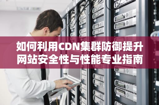 如何利用CDN集群防御提升网站安全性与性能专业指南与实用建议