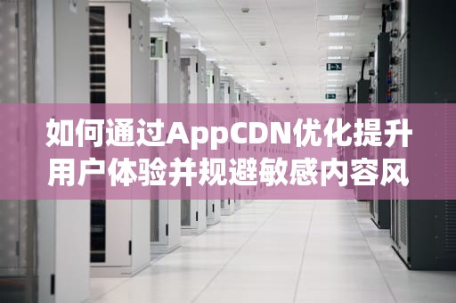 如何通过AppCDN优化提升用户体验并规避敏感内容风险