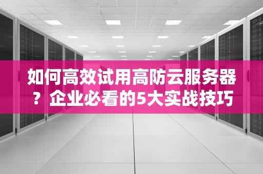 如何高效试用高防云服务器？企业必看的5大实战技巧与避坑指南