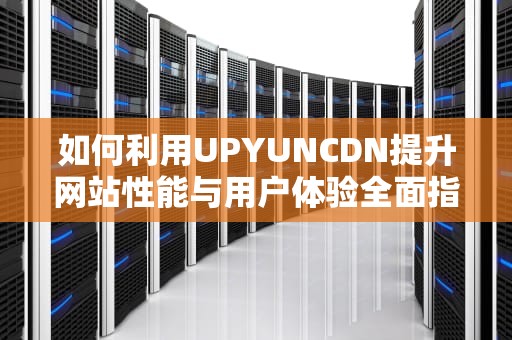 如何利用UPYUNCDN提升网站性能与用户体验全面指南