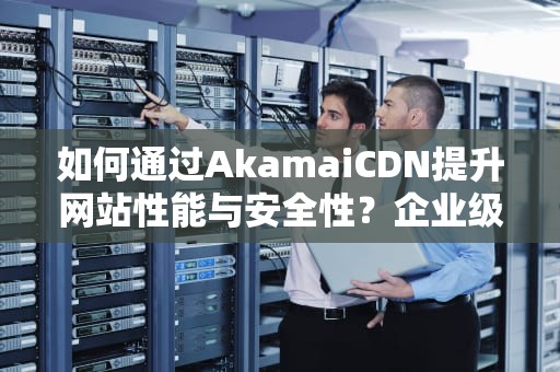 如何通过AkamaiCDN提升网站性能与安全性？企业级内容分发网络实战指南