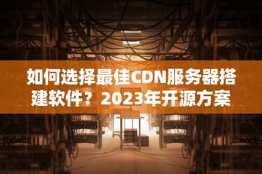 如何选择最佳CDN服务器搭建软件？2023年开源方案与实战指南