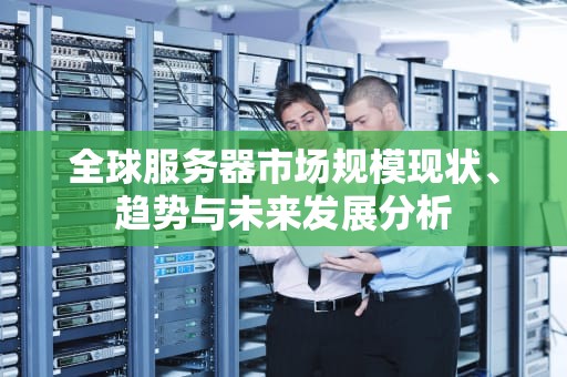 全球服务器市场规模现状、趋势与未来发展分析