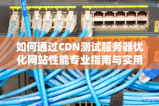 如何通过CDN测试服务器优化网站性能专业指南与实用建议