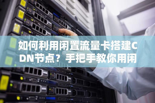 如何利用闲置流量卡搭建CDN节点？手把手教你用闲置资源月赚5000+