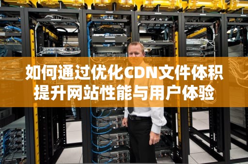 如何通过优化CDN文件体积提升网站性能与用户体验