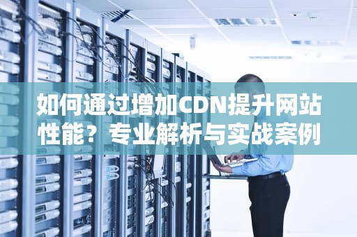 如何通过增加CDN提升网站性能？专业解析与实战案例