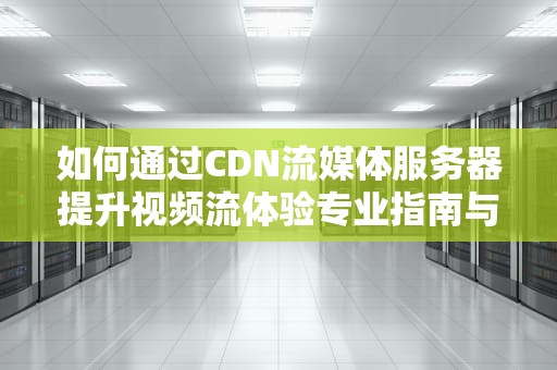 如何通过CDN流媒体服务器提升视频流体验专业指南与实用建议