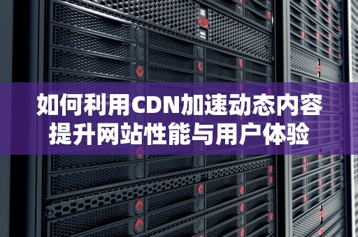如何利用CDN加速动态内容提升网站性能与用户体验