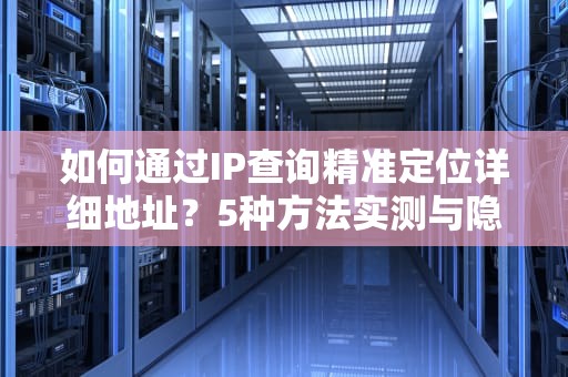 如何通过IP查询精准定位详细地址？5种方法实测与隐私风险解析