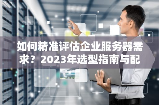 如何精准评估企业服务器需求？2023年选型指南与配置方案