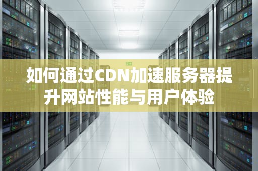 如何通过CDN加速服务器提升网站性能与用户体验