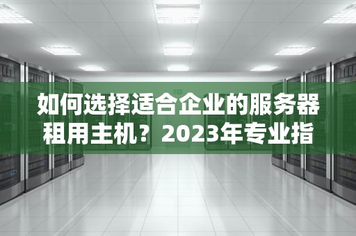 如何选择适合企业的服务器租用主机？2023年专业指南与避坑建议