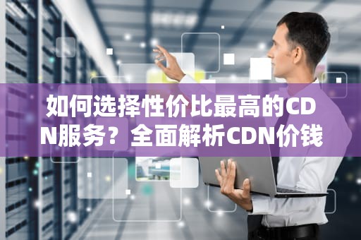 如何选择性价比最高的CDN服务？全面解析CDN价钱与实用建议
