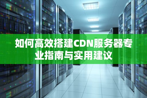 如何高效搭建CDN服务器专业指南与实用建议