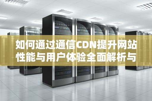 如何通过通信CDN提升网站性能与用户体验全面解析与实用建议