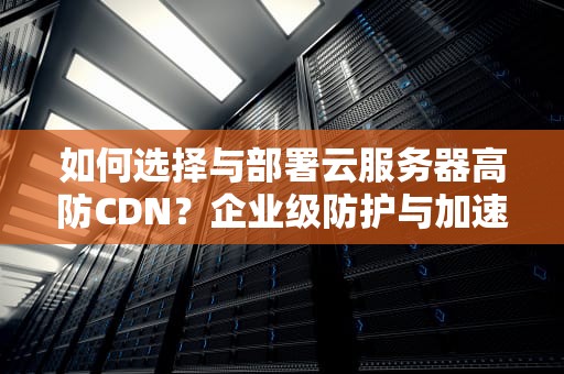 如何选择与部署云服务器高防CDN？企业级防护与加速实战指南