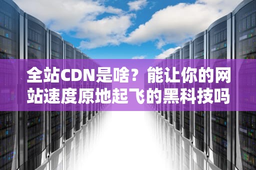 全站CDN是啥？能让你的网站速度原地起飞的黑科技吗？