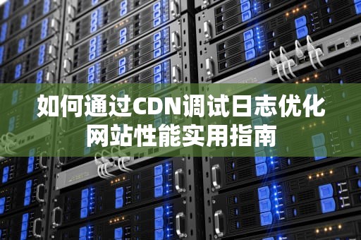 如何通过CDN调试日志优化网站性能实用指南