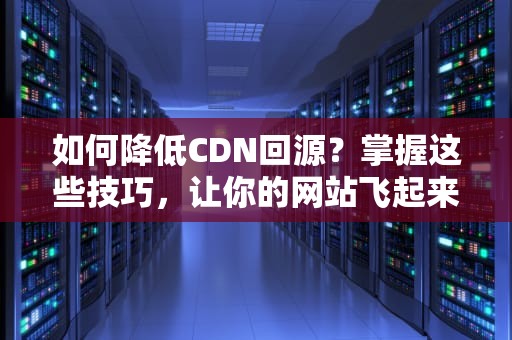 如何降低CDN回源？掌握这些技巧，让你的网站飞起来！