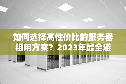 如何选择高性价比的服务器租用方案？2023年最全避坑指南