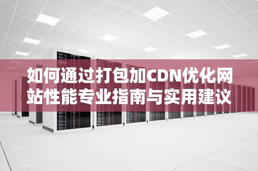 如何通过打包加CDN优化网站性能专业指南与实用建议