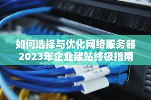 如何选择与优化网络服务器2023年企业建站终极指南