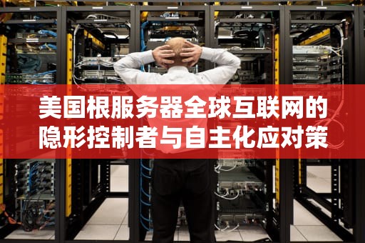 美国根服务器全球互联网的隐形控制者与自主化应对策略