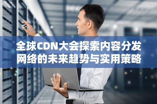 全球CDN大会探索内容分发网络的未来趋势与实用策略